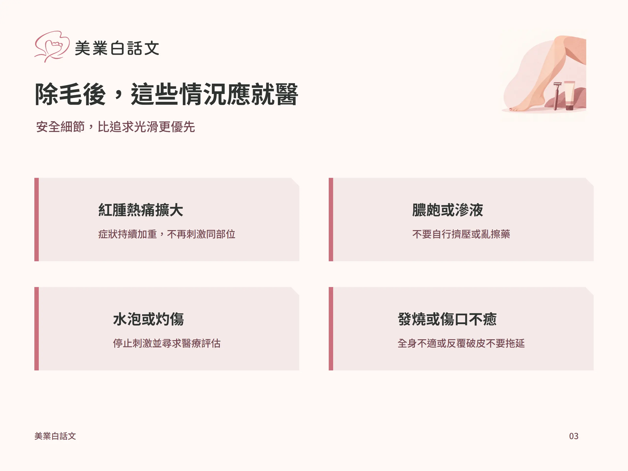除毛後，這些情況應就醫：紅腫熱痛擴大，症狀持續加重，不再刺激同部位；膿皰或滲液，不要自行擠壓或亂擦藥；水泡或灼傷，停止刺激並尋求醫療評估；發燒或傷口不癒，全身不適或反覆破皮不要拖延