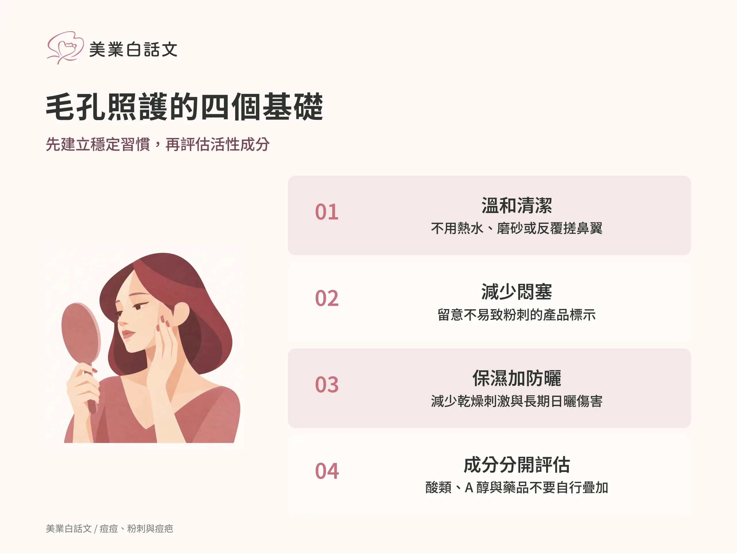 毛孔照護的四個基礎：1 溫和清潔，不用熱水、磨砂或反覆搓鼻翼；2 減少悶塞，留意不易致粉刺的產品標示；3 保濕加防曬，減少乾燥刺激與長期日曬傷害；4 成分分開評估，酸類、A 醇與藥品不要自行疊加