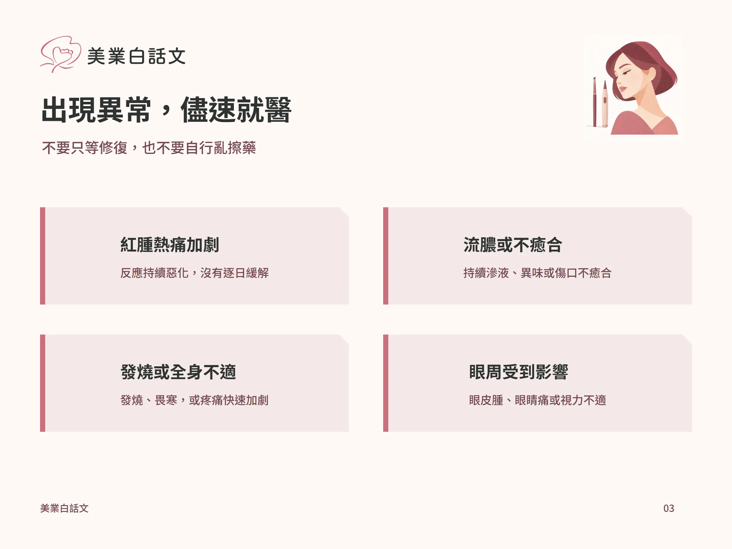 出現異常，儘速就醫：紅腫熱痛加劇，反應持續惡化，沒有逐日緩解；流膿或不癒合，持續滲液、異味或傷口不癒合；發燒或全身不適，發燒、畏寒，或疼痛快速加劇；眼周受到影響，眼皮腫、眼睛痛或視力不適