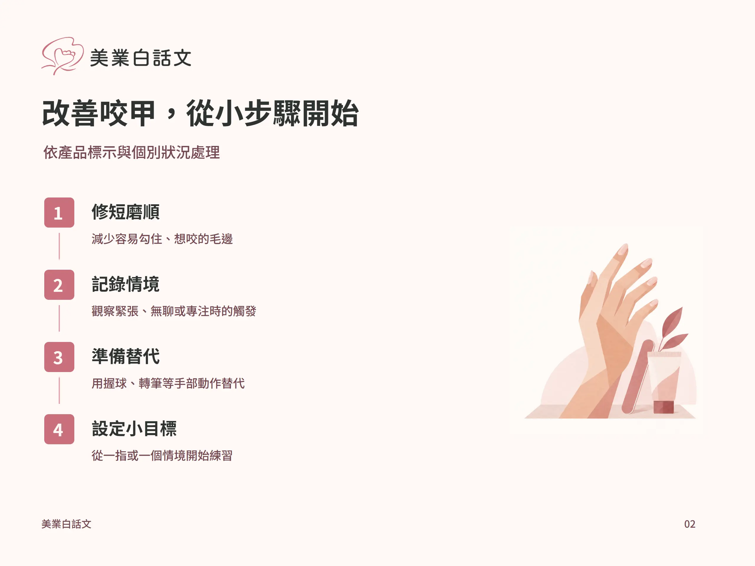 改善咬甲，從小步驟開始：修短磨順，減少容易勾住、想咬的毛邊；記錄情境，觀察緊張、無聊或專注時的觸發；準備替代，用握球、轉筆等手部動作替代；設定小目標，從一指或一個情境開始練習