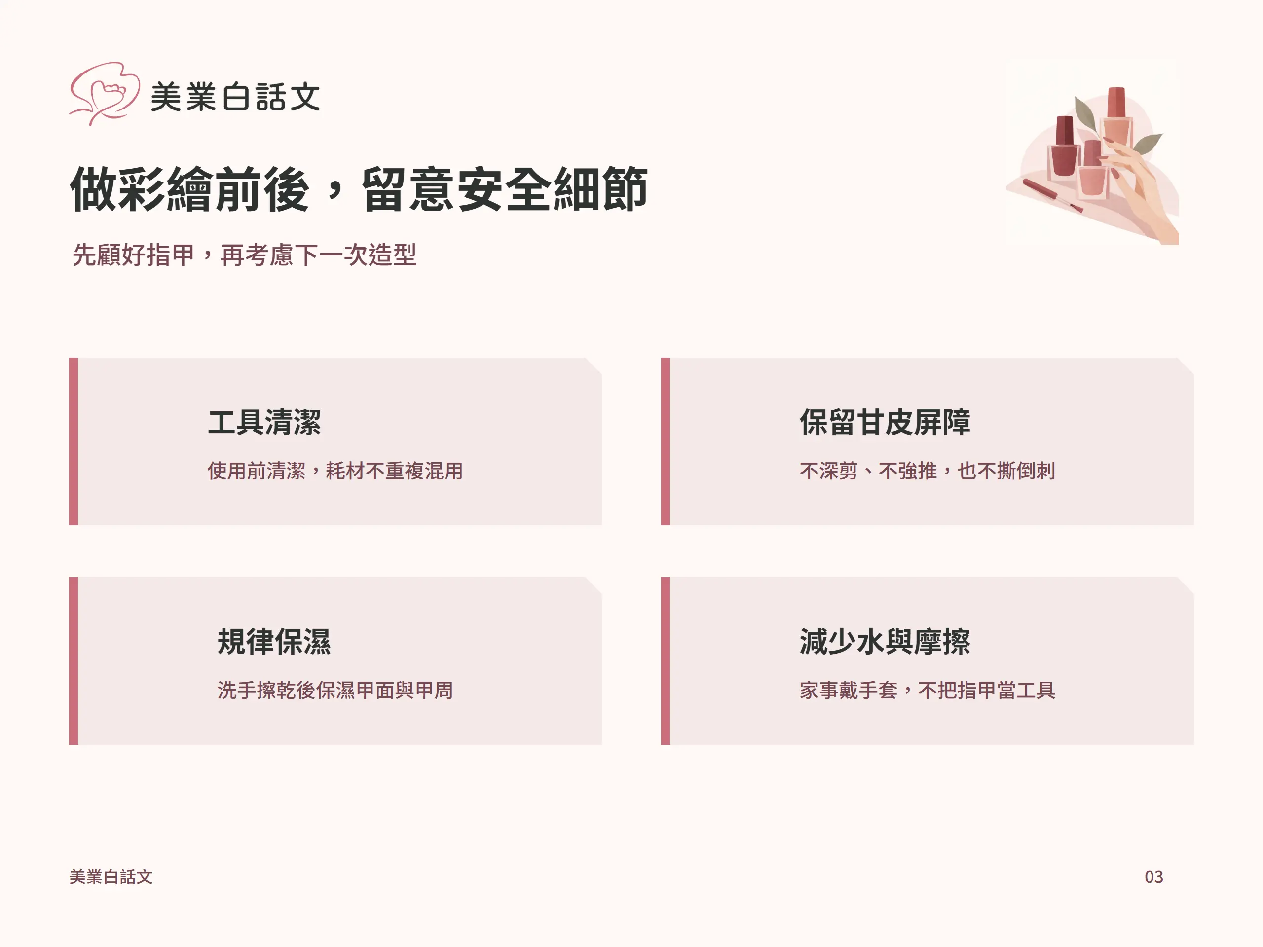 做彩繪前後，留意安全細節：工具清潔，使用前清潔，耗材不重複混用；保留甘皮屏障，不深剪、不強推，也不撕倒刺；規律保濕，洗手擦乾後保濕甲面與甲周；減少水與摩擦，家事戴手套，不把指甲當工具