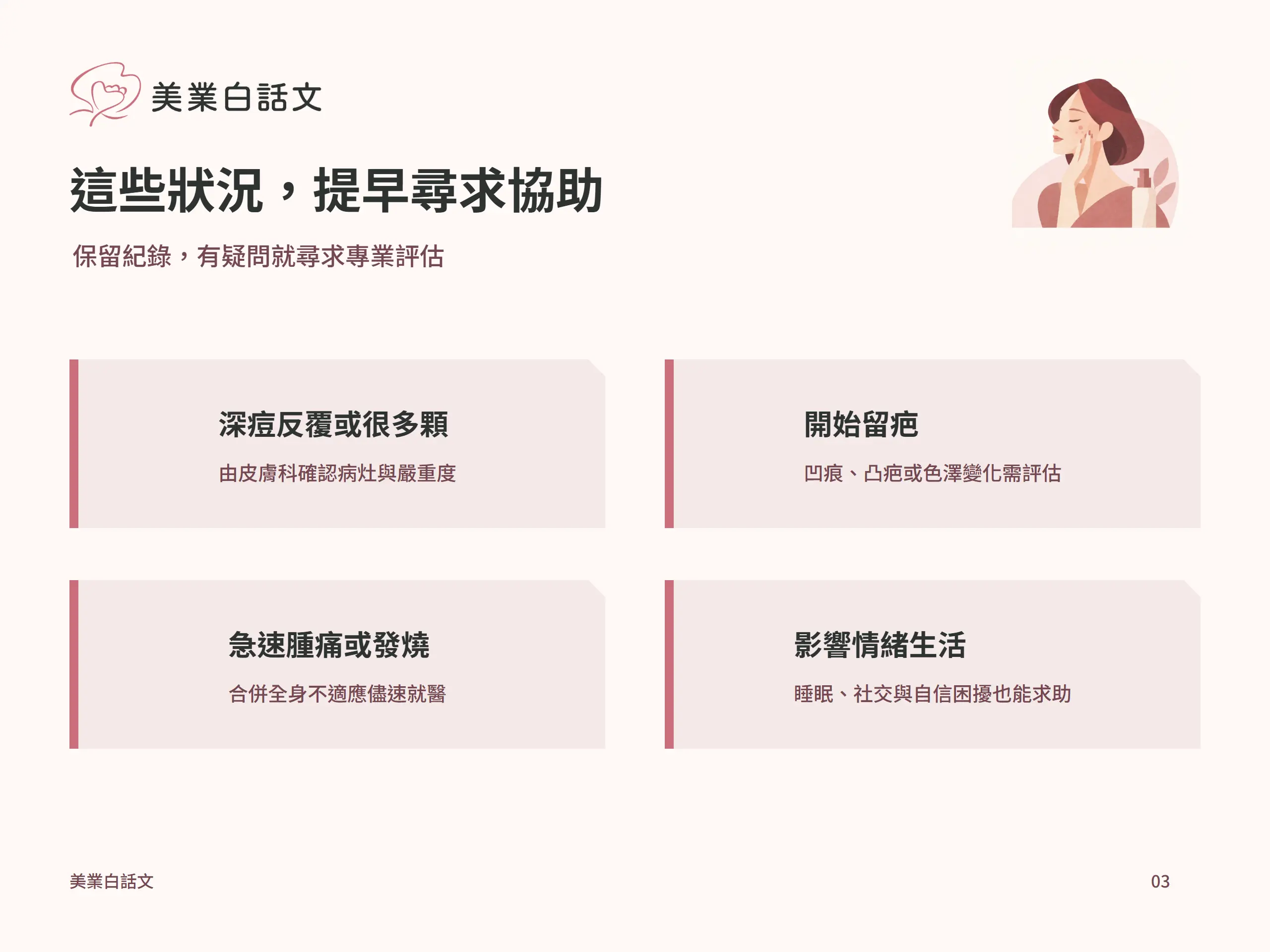 這些狀況，提早尋求協助：深痘反覆或很多顆，由皮膚科確認病灶與嚴重度；開始留疤，凹痕、凸疤或色澤變化需評估；急速腫痛或發燒，合併全身不適應儘速就醫；影響情緒生活，睡眠、社交與自信困擾也能求助