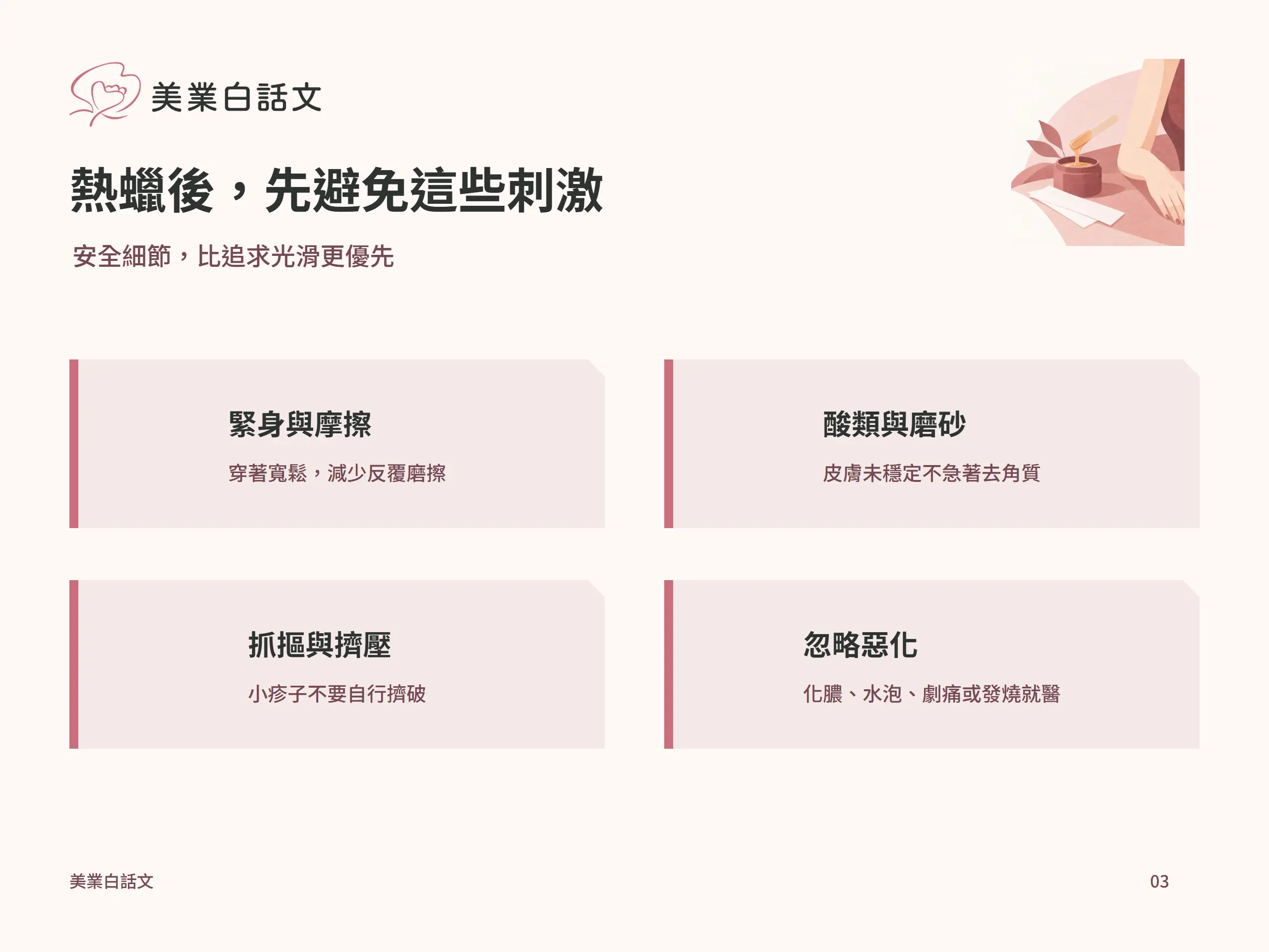 熱蠟後，先避免這些刺激：緊身與摩擦，穿著寬鬆，減少反覆磨擦；酸類與磨砂，皮膚未穩定不急著去角質；抓摳與擠壓，小疹子不要自行擠破；忽略惡化，化膿、水泡、劇痛或發燒就醫