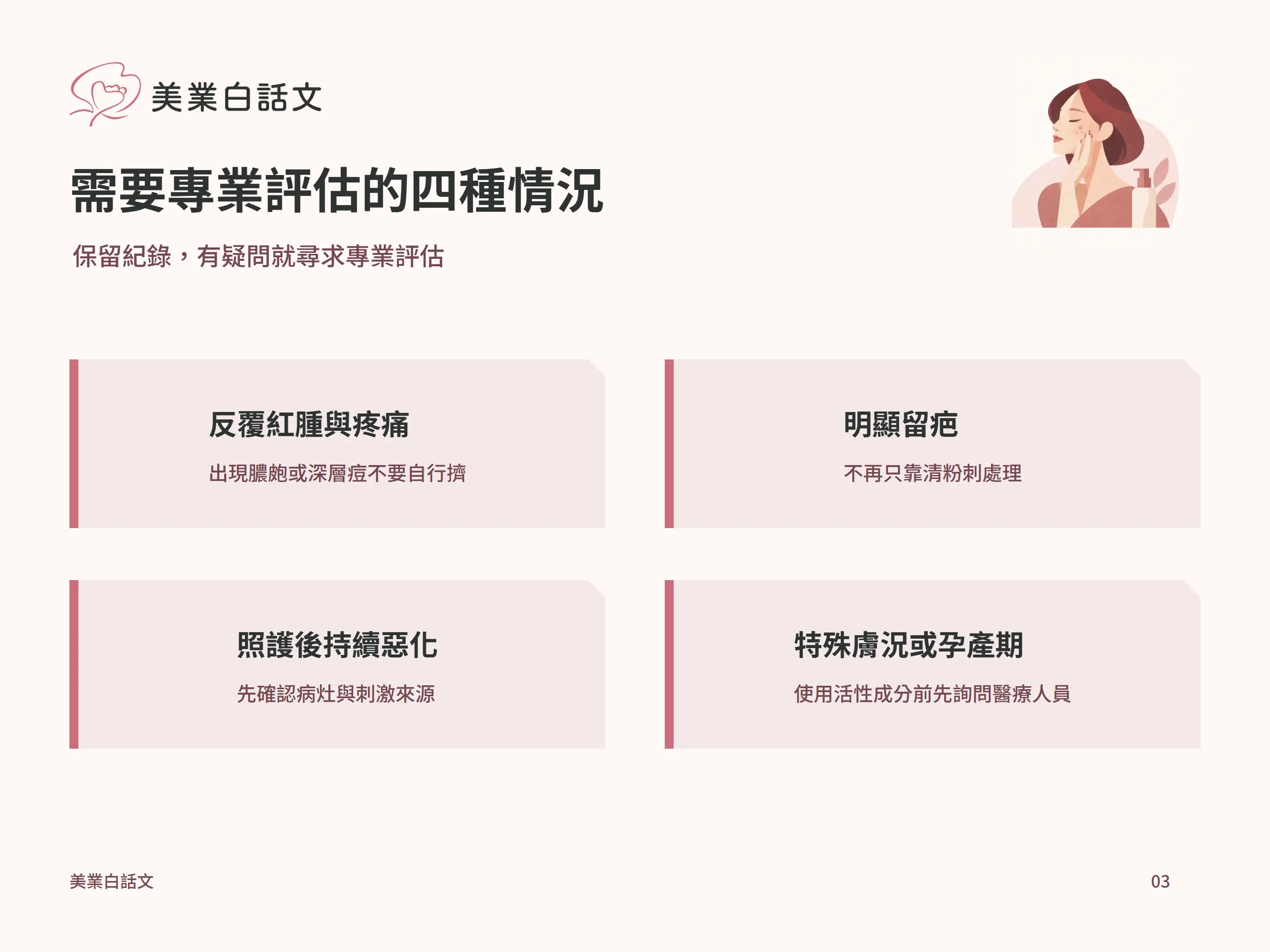 需要專業評估的四種情況：反覆紅腫與疼痛，出現膿皰或深層痘不要自行擠；明顯留疤，不再只靠清粉刺處理；照護後持續惡化，先確認病灶與刺激來源；特殊膚況或孕產期，使用活性成分前先詢問醫療人員