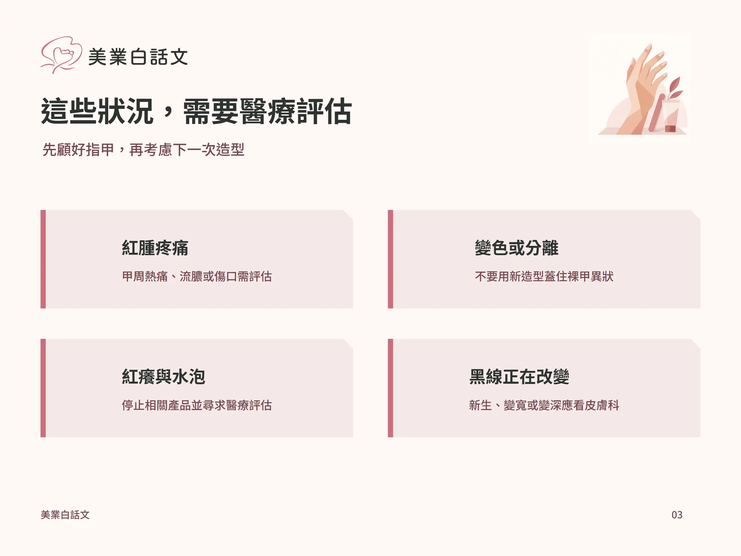 這些狀況，需要醫療評估：紅腫疼痛，甲周熱痛、流膿或傷口需評估；變色或分離，不要用新造型蓋住裸甲異狀；紅癢與水泡，停止相關產品並尋求醫療評估；黑線正在改變，新生、變寬或變深應看皮膚科
