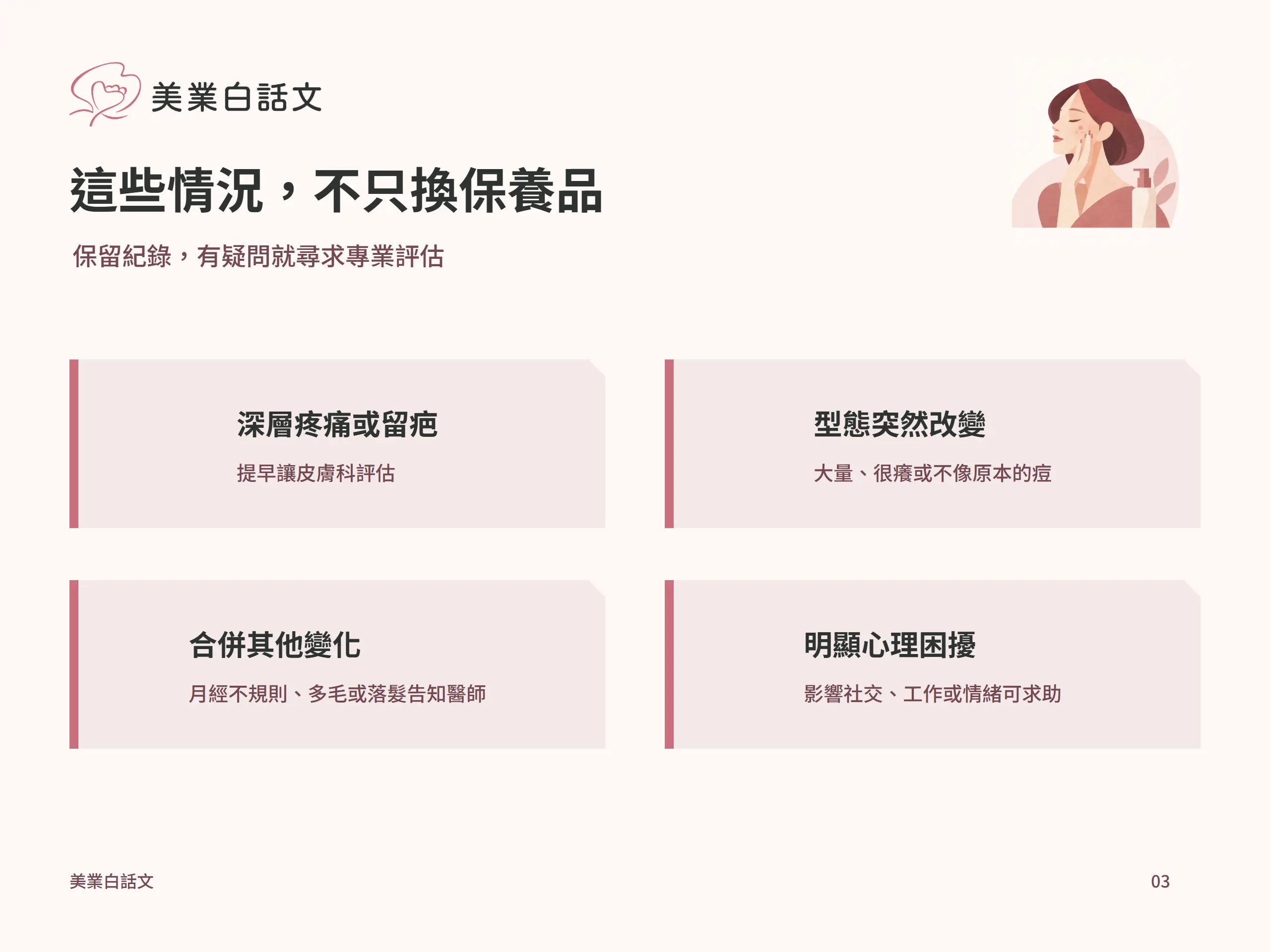 這些情況，不只換保養品：深層疼痛或留疤，提早讓皮膚科評估；型態突然改變，大量、很癢或不像原本的痘；合併其他變化，月經不規則、多毛或落髮告知醫師；明顯心理困擾，影響社交、工作或情緒可求助