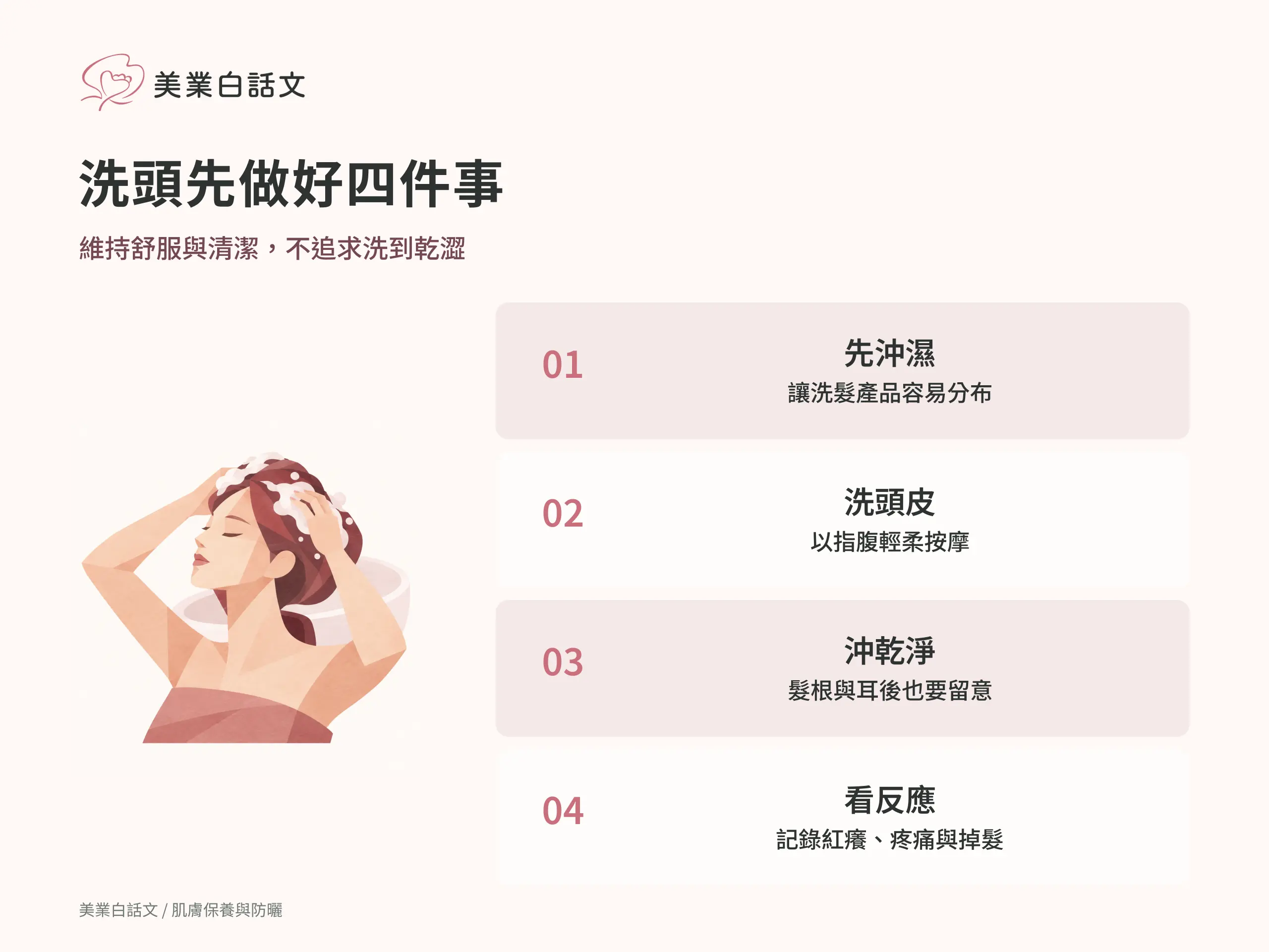 洗頭先做好四件事：1 先沖濕，讓洗髮產品容易分布；2 洗頭皮，以指腹輕柔按摩；3 沖乾淨，髮根與耳後也要留意；4 看反應，記錄紅癢、疼痛與掉髮