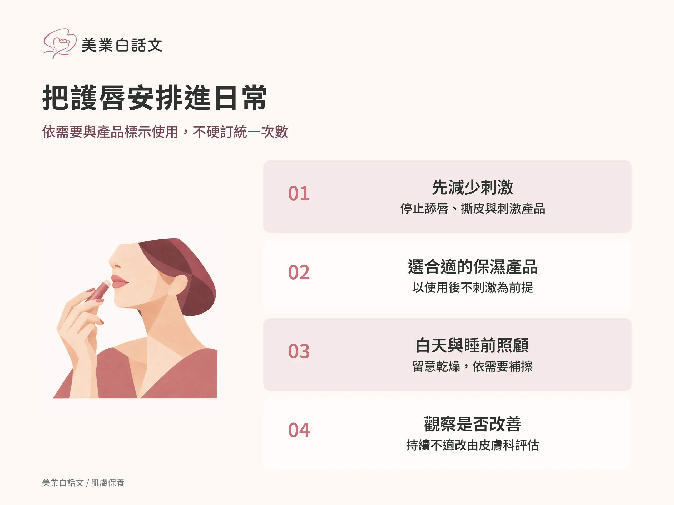 把護唇安排進日常：1 先減少刺激，停止舔唇、撕皮與刺激產品；2 選合適的保濕產品，以使用後不刺激為前提；3 白天與睡前照顧，留意乾燥，依需要補擦；4 觀察是否改善，持續不適改由皮膚科評估