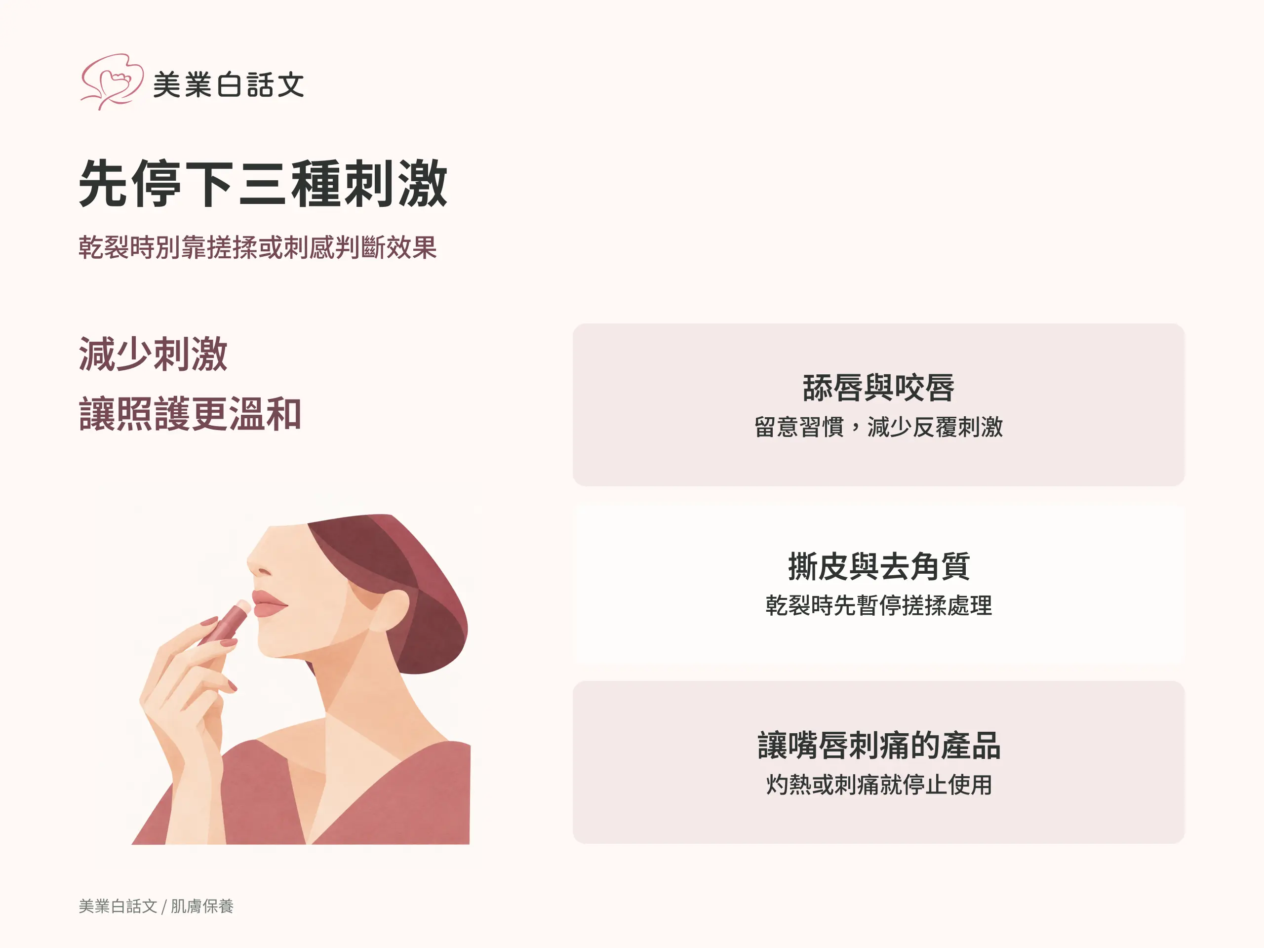 先停下三種刺激：舔唇與咬唇，留意習慣，減少反覆刺激；撕皮與去角質，乾裂時先暫停搓揉處理；讓嘴唇刺痛的產品，灼熱或刺痛就停止使用