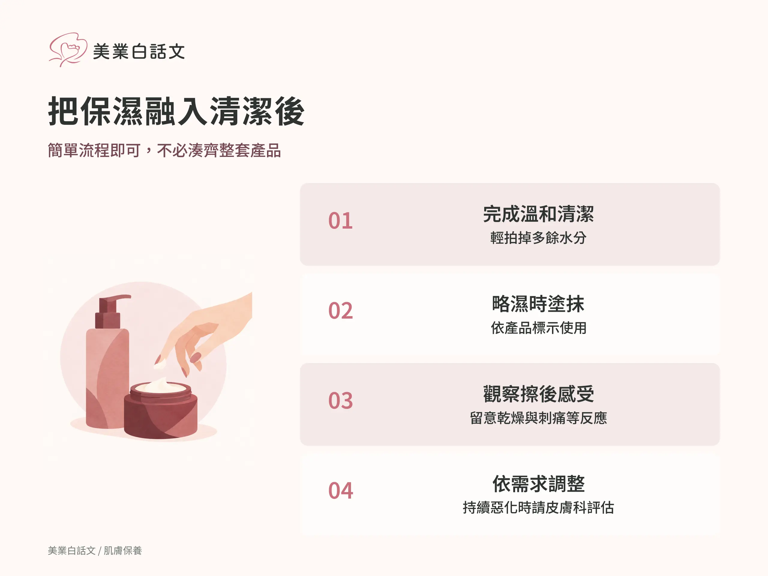 把保濕融入清潔後：1 完成溫和清潔，輕拍掉多餘水分；2 略濕時塗抹，依產品標示使用；3 觀察擦後感受，留意乾燥與刺痛等反應；4 依需求調整，持續惡化時請皮膚科評估
